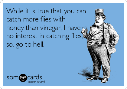 While it is true that you can 
catch more flies with
honey than vinegar, I have
no interest in catching flies,
so, go to hell.
