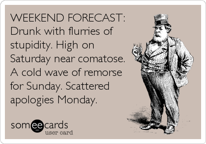 WEEKEND FORECAST:
Drunk with flurries of
stupidity. High on
Saturday near comatose.
A cold wave of remorse
for Sunday. Scattered
apologies Monday