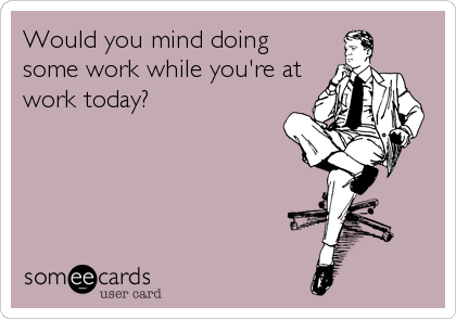 Would you mind doing
some work while you're at
work today?