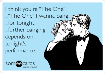 I think you're "The One"
..."The One" I wanna bang.
...for tonight.
...further banging
depends on
tonight's
performance.