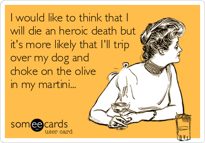 I would like to think that I
will die an heroic death but
it's more likely that I'll trip
over my dog and
choke on the olive
in my martini...
