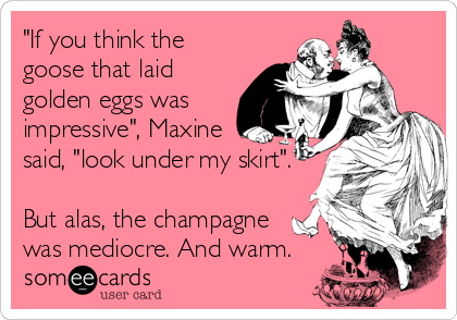 "If you think the
goose that laid
golden eggs was
impressive", Maxine
said, "look under my skirt".

But alas, the champagne<br %2