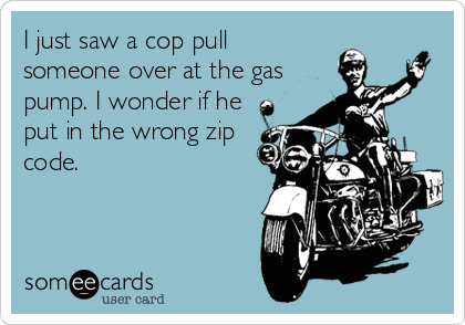 I just saw a cop pull
someone over at the gas
pump. I wonder if he
put in the wrong zip
code.