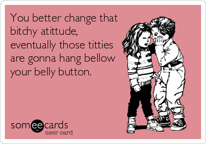 You better change that bitchy atittude, eventually those titties