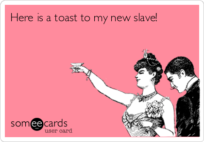 Here is a toast to my new slave!