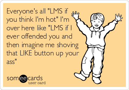 Everyone's all "LMS if
you think I'm hot" I'm
over here like "LMS if I
ever offended you and
then imagine me shoving
that LIKE button up your
ass"