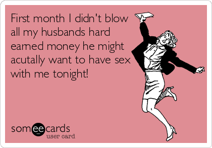 First month I didn't blow
all my husbands hard
earned money he might
acutally want to have sex
with me tonight!