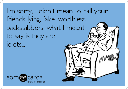 I'm sorry, I didn't mean to call your
friends lying, fake, worthless
backstabbers, what I meant
to say is they are
idiots....