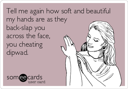 Tell me again how soft and beautiful
my hands are as they
back-slap you
across the face,
you cheating
dipwad.