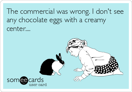 The commercial was wrong. I don't see
any chocolate eggs with a creamy
center....