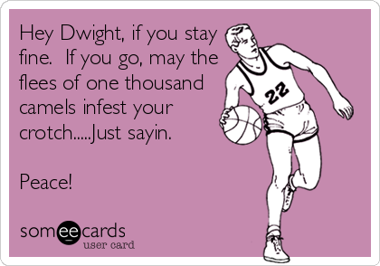 Hey Dwight, if you stay
fine.  If you go, may the
flees of one thousand
camels infest your
crotch.....Just sayin.

Peace!
