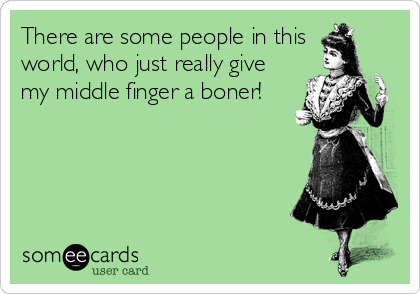 There are some people in this
world, who just really give
my middle finger a boner!