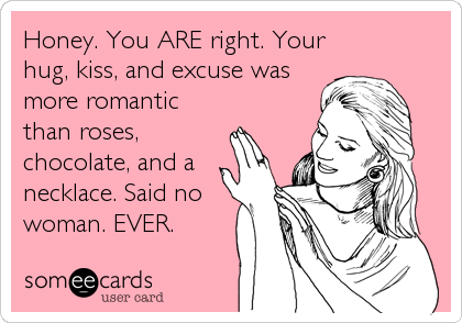 Honey. You ARE right. Your
hug, kiss, and excuse was
more romantic
than roses,
chocolate, and a
necklace. Said no
woman. EVER.