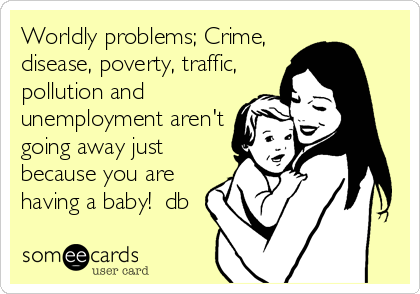 Worldly problems; Crime,
disease, poverty, traffic,
pollution and
unemployment aren't
going away just
because you are
having a baby!  db