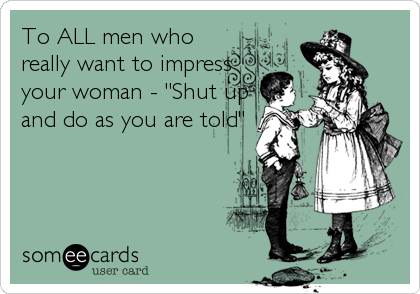To ALL men who
really want to impress
your woman - "Shut up
and do as you are told"