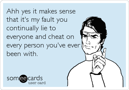 Ahh yes it makes sense
that it's my fault you
continually lie to
everyone and cheat on
every person you've ever
been with.