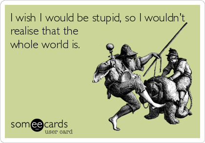 I wish I would be stupid, so I wouldn't
realise that the
whole world is.