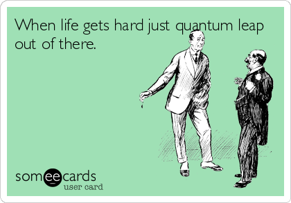 When life gets hard just quantum leap
out of there.