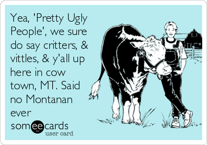 Yea, 'Pretty Ugly
People', we sure
do say critters, &
vittles, & y'all up
here in cow
town, MT. Said
no Montanan 
ever