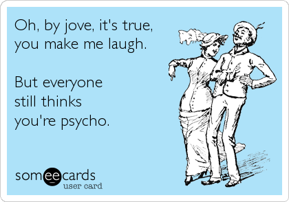 Oh, by jove, it's true,
you make me laugh.

But everyone 
still thinks 
you're psycho.