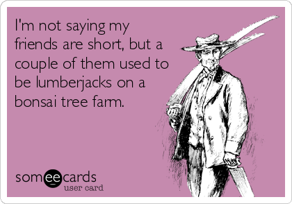 I'm not saying my
friends are short, but a
couple of them used to
be lumberjacks on a
bonsai tree farm.