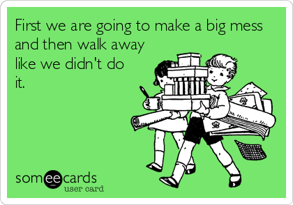 First we are going to make a big mess
and then walk away
like we didn't do
it.
