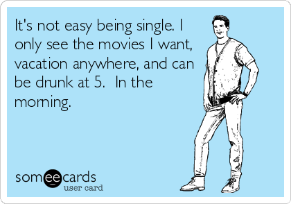 It's not easy being single. I
only see the movies I want,
vacation anywhere, and can
be drunk at 5.  In the
morning.