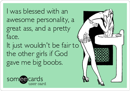 I was blessed with an
awesome personality, a
great ass, and a pretty
face.
It just wouldn't be fair to
the other girls if God
gave me