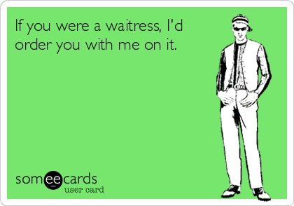 If you were a waitress, I'd
order you with me on it.