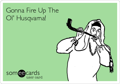 Gonna Fire Up The
Ol' Husqvarna!