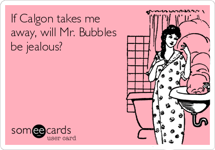 If Calgon takes me
away, will Mr. Bubbles
be jealous?