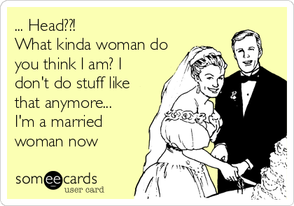 ... Head??!
What kinda woman do
you think I am? I
don't do stuff like
that anymore... 
I'm a married
woman now