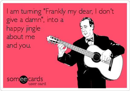I am turning "Frankly my dear, I don't
give a damn", into a
happy jingle
about me
and you.
