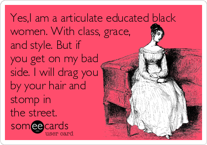 Yes,I am a articulate educated black
women. With class, grace,
and style. But if
you get on my bad
side. I will drag you
by your hair and
stomp in
the street.