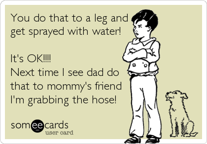 You do that to a leg and
get sprayed with water!

It's OK!!!!
Next time I see dad do
that to mommy's friend
I'm grabbing the hose!