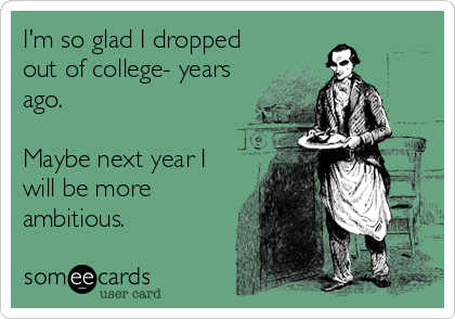 I'm so glad I dropped
out of college- years
ago.

Maybe next year I
will be more
ambitious.