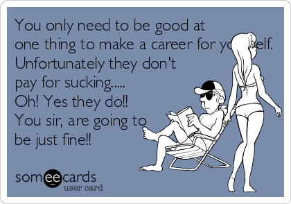 You only need to be good at
one thing to make a career for yourself.
Unfortunately they don't
pay for sucking.....
Oh! Yes they do!!
You sir, are going to
be just fine!!