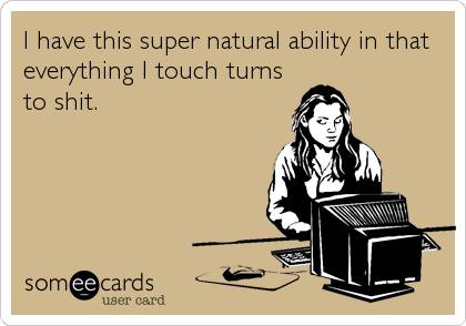 I have this super natural ability in that
everything I touch turns
to shit.