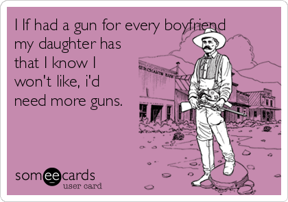 I If had a gun for every boyfriend
my daughter has
that I know I
won't like, i'd
need more guns.