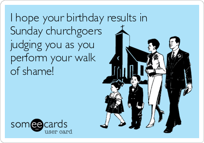 I hope your birthday results in 
Sunday churchgoers
judging you as you
perform your walk
of shame!