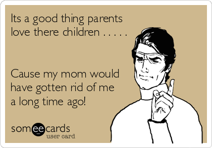 Its a good thing parents
love there children . . . . .


Cause my mom would
have gotten rid of me
a long time ago!