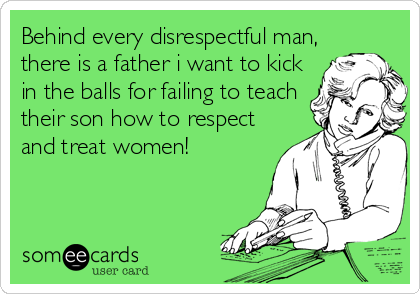 Behind every disrespectful man,
there is a father i want to kick
in the balls for failing to teach
their son how to respect
and treat women!