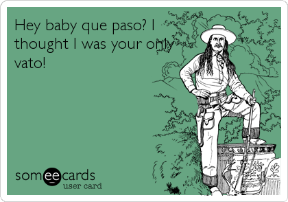 Hey baby que paso? I
thought I was your only
vato!