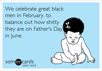 We celebrate great black
men in February, to
balance out how shitty
they are on Father's Day
in June.
