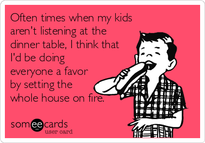 Often times when my kids
aren't listening at the
dinner table, I think that
I'd be doing
everyone a favor
by setting the
whole house on fire.