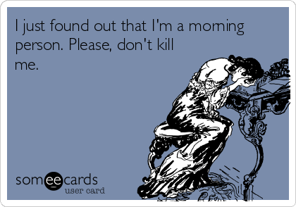 I just found out that I'm a morning
person. Please, don't kill
me.