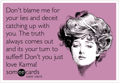 Don't blame me for
your lies and deceit
catching up with
you. The truth
always comes out
and its your turn to
suffer!! Don't you just
love Karma!