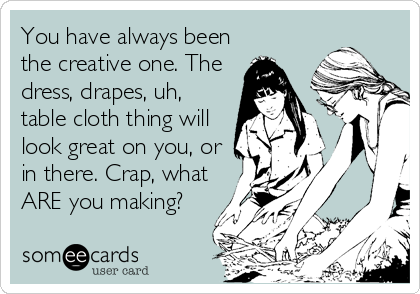 You have always been
the creative one. The
dress, drapes, uh,
table cloth thing will
look great on you, or
in there. Crap, what
ARE you making?