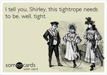 I tell you, Shirley, this tightrope needs
to be, well, tight.