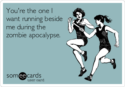 You're the one I
want running beside
me during the
zombie apocalypse.